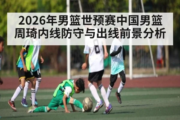 2026年男篮世预赛中国男篮周琦内线防守与出线前景分析