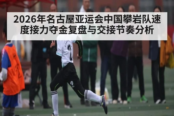 2026年名古屋亚运会中国攀岩队速度接力夺金复盘与交接节奏分析