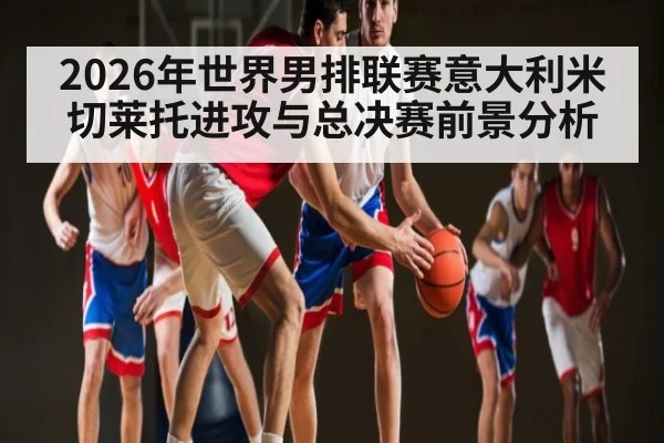 2026年世界男排联赛意大利米切莱托进攻与总决赛前景分析